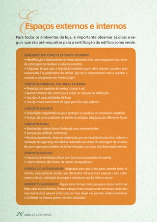 Para todos os ambientes da loja, é importante observar as dicas a se-
guir, que são pré-requisitos para a certificação do edifício como verde.
Qualidade dos espaços externos ocupados
• Identificação e afastamento de fontes poluentes tais como equipamentos, áreas
de estocagem de resíduos e estacionamentos.
• Calçadas: Já que para a legislação brasileira quem deve manter o passeio bem
conservado é o proprietário do imóvel, que tal se comprometer com a questão e
arrumar o calçamento em frente à loja?
Conforto ambiental nas áreas externas
• Proteção dos usuários de ventos, chuvas e sol
• Aproveitamento dos ventos para arejar os espaços da edificação
• Uso do sol para atividades de lazer
• Uso da chuva como fonte de água para fins não potáveis
Conforto acústico
• Disposições arquitetônicas para proteger os usuários de incômodos acústicos
• Criação de uma qualidade de ambiente acústico adaptada aos diferentes locais
Conforto visual
• Iluminação natural ótima, limitando seus inconvenientes
• Iluminação artificial confortável
• Iluminação exterior: deve ser preservada, por ser importante para dar conforto e
sensação de segurança.Atividades realizadas nas áreas de estocagem de resíduos
de uso e operação também serão beneficiadas com uma boa iluminação exterior
Conforto olfativo
• Garantia de ventilação eficaz com bom posicionamento de janelas
• Gerenciamento das fontes de odores desagradáveis
Normas de acessibilidade: Adaptação para que a loja possa atender todos os
clientes, especialmente aqueles que demandam infraestrutura especial, como cadei-
rantes e idosos. Instalação de rampas e elevadores que facilitem o acesso
Ambientes agradáveis: Alguns locais da loja como açougue e docas podem ser
feios, sujos ou barulhentos. Procure adequar estes espaços tendo em vista o tempo que
seus funcionários passam neles. Uma cor mais alegre nas paredes, melhor iluminação
e facilidade na limpeza podem dar bons resultados
26 guia da loja verde
EEspaços externos e internos
 