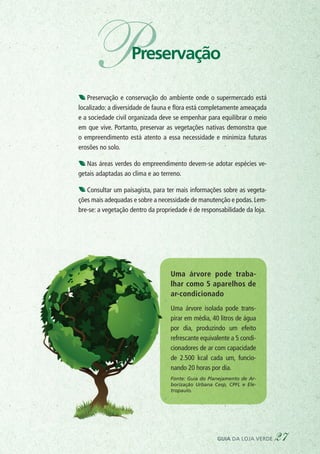 Preservação e conservação do ambiente onde o supermercado está
localizado: a diversidade de fauna e flora está completamente ameaçada
e a sociedade civil organizada deve se empenhar para equilibrar o meio
em que vive. Portanto, preservar as vegetações nativas demonstra que
o empreendimento está atento a essa necessidade e minimiza futuras
erosões no solo.
Nas áreas verdes do empreendimento devem-se adotar espécies ve-
getais adaptadas ao clima e ao terreno.
Consultar um paisagista, para ter mais informações sobre as vegeta-
ções mais adequadas e sobre a necessidade de manutenção e podas. Lem-
bre-se: a vegetação dentro da propriedade é de responsabilidade da loja.
Uma árvore pode traba-
lhar como 5 aparelhos de
ar-condicionado
Uma árvore isolada pode trans-
pirar em média, 40 litros de água
por dia, produzindo um efeito
refrescante equivalente a 5 condi-
cionadores de ar com capacidade
de 2.500 kcal cada um, funcio-
nando 20 horas por dia.
Fonte: Guia do Planejamento de Ar-
borização Urbana Cesp, CPFL e Ele-
tropaulo.
guia da loja verde 27
PPreservação
 