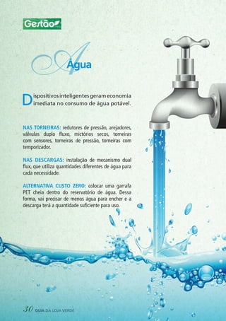 Gestão
Dispositivosinteligentesgerameconomia
imediata no consumo de água potável.
Nas torneiras: redutores de pressão, arejadores,
válvulas duplo fluxo, mictórios secos, torneiras
com sensores, torneiras de pressão, torneiras com
temporizador.
Nas descargas: instalação de mecanismo dual
flux, que utiliza quantidades diferentes de água para
cada necessidade.
Alternativa custo zero: colocar uma garrafa
PET cheia dentro do reservatório de água. Dessa
forma, vai precisar de menos água para encher e a
descarga terá a quantidade suficiente para uso.
AÁgua
30 guia da loja verde
 