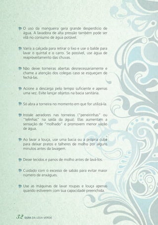 O uso da mangueira gera grande desperdício de
água. A lavadora de alta pressão também pode ser
vilã no consumo de água potável.
Varra a calçada para retirar o lixo e use o balde para
lavar o quintal e o carro. Se possível, use água de
reaproveitamento das chuvas.
Não deixe torneiras abertas desnecessariamente e
chame a atenção dos colegas caso se esqueçam de
fechá-las.
Acione a descarga pelo tempo suficiente e apenas
uma vez. Evite lançar objetos na bacia sanitária.
Só abra a torneira no momento em que for utilizá-la.
Instale aeradores nas torneiras (“peneirinhas” ou
“telinhas” na saída da água). Elas aumentam a
sensação de “molhado” e promovem menor vazão
de água.
Ao lavar a louça, use uma bacia ou a própria cuba
para deixar pratos e talheres de molho por alguns
minutos antes da lavagem.
Deixe tecidos e panos de molho antes de lavá-los.
Cuidado com o excesso de sabão para evitar maior
número de enxágues.
Use as máquinas de lavar roupas e louça apenas
quando estiverem com sua capacidade preenchida.
32 guia da loja verde
 