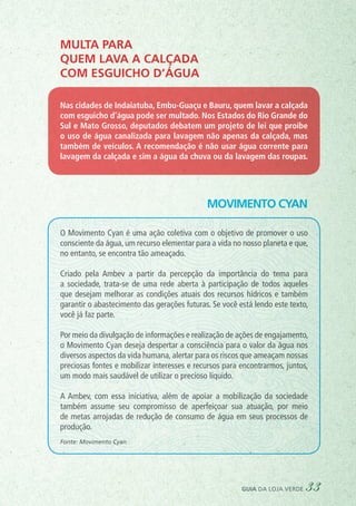 Movimento Cyan
Multa para
quem lava a calçada
com esguicho d’água
Nas cidades de Indaiatuba, Embu-Guaçu e Bauru, quem lavar a calçada
com esguicho d’água pode ser multado. Nos Estados do Rio Grande do
Sul e Mato Grosso, deputados debatem um projeto de lei que proíbe
o uso de água canalizada para lavagem não apenas da calçada, mas
também de veículos. A recomendação é não usar água corrente para
lavagem da calçada e sim a água da chuva ou da lavagem das roupas.
O Movimento Cyan é uma ação coletiva com o objetivo de promover o uso
consciente da água, um recurso elementar para a vida no nosso planeta e que,
no entanto, se encontra tão ameaçado.
Criado pela Ambev a partir da percepção da importância do tema para
a sociedade, trata-se de uma rede aberta à participação de todos aqueles
que desejam melhorar as condições atuais dos recursos hídricos e também
garantir o abastecimento das gerações futuras. Se você está lendo este texto,
você já faz parte.
Por meio da divulgação de informações e realização de ações de engajamento,
o Movimento Cyan deseja despertar a consciência para o valor da água nos
diversos aspectos da vida humana, alertar para os riscos que ameaçam nossas
preciosas fontes e mobilizar interesses e recursos para encontrarmos, juntos,
um modo mais saudável de utilizar o precioso líquido.
A Ambev, com essa iniciativa, além de apoiar a mobilização da sociedade
também assume seu compromisso de aperfeiçoar sua atuação, por meio
de metas arrojadas de redução de consumo de água em seus processos de
produção.
Fonte: Movimento Cyan
guia da loja verde 33
 