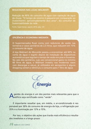 Resultados nas lojas Walmart
Redução de 40% do consumo de água com captação de água
da chuva. “O tempo de retorno é pequeno em comparação ao
investimento: aproximadamente dois anos”, diz consultor de
Sustentabilidade da rede.
Fonte: SuperVarejo, agosto 2010, pág. 124
Eficiência e economia imediata
O Supermercados Russi conta com redutores de vazão nas
torneiras e vasos sanitários de 2,5 litros, que reduzem em 15%
o consumo de água.
A loja Walmart do Morumbi passou a economizar até 60% na
conta de água e esgoto depois da instalação de dispositivos
automáticos que regulam o tempo de vazão em pias e chuveiros.
No caso dos sanitários, cujo uso convencional gasta no mínimo
60 litros de água, o Walmart investiu nos modernos vasos
com descargas a vácuo, já utilizados em aeroportos e alguns
shopping centers e diminuiu o consumo para 1 litro de água.
Agestão de energia é um dos pontos mais relevantes para que o
edifício seja certificado como “verde”.
É importante ressaltar que, em média, o ar-condicionado é res-
ponsável por 30% do consumo de energia da loja, a refrigeração por
35% e a iluminação por 12% a 15%.
Por isso, o objetivo são ações que trarão mais eficiência e resulta-
dos imediatos e a longo prazo:
EEnergia
34 guia da loja verde
 