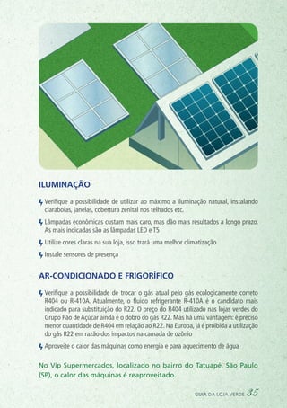 No Vip Supermercados, localizado no bairro do Tatuapé, São Paulo
(SP), o calor das máquinas é reaproveitado.
ORGÂNICOS
AÇOUG
CAIXAPREFERENCIAL
CAIXA VERDE
Ecobags
Iluminação
Verifique a possibilidade de utilizar ao máximo a iluminação natural, instalando
claraboias, janelas, cobertura zenital nos telhados etc.
Lâmpadas econômicas custam mais caro, mas dão mais resultados a longo prazo.
As mais indicadas são as lâmpadas LED e T5
Utilize cores claras na sua loja, isso trará uma melhor climatização
Instale sensores de presença
Ar-condicionado e frigorífico
Verifique a possibilidade de trocar o gás atual pelo gás ecologicamente correto
R404 ou R-410A. Atualmente, o fluido refrigerante R-410A é o candidato mais
indicado para substituição do R22. O preço do R404 utilizado nas lojas verdes do
Grupo Pão de Açúcar ainda é o dobro do gás R22. Mas há uma vantagem: é preciso
menor quantidade de R404 em relação ao R22. Na Europa, já é proibida a utilização
do gás R22 em razão dos impactos na camada de ozônio
Aproveite o calor das máquinas como energia e para aquecimento de água
guia da loja verde 35
 