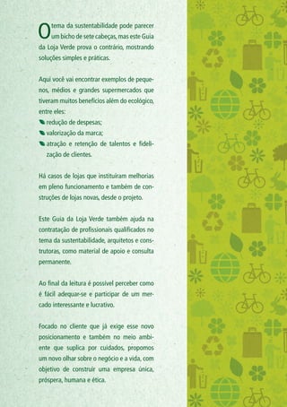 Otema da sustentabilidade pode parecer
um bicho de sete cabeças,mas este Guia
da Loja Verde prova o contrário, mostrando
soluções simples e práticas.
Aqui você vai encontrar exemplos de peque-
nos, médios e grandes supermercados que
tiveram muitos benefícios além do ecológico,
entre eles:
redução de despesas;
valorização da marca;
atração e retenção de talentos e fideli-
zação de clientes.
Há casos de lojas que instituíram melhorias
em pleno funcionamento e também de con-
struções de lojas novas, desde o projeto.
Este Guia da Loja Verde também ajuda na
contratação de profissionais qualificados no
tema da sustentabilidade, arquitetos e cons-
trutoras, como material de apoio e consulta
permanente.
Ao final da leitura é possível perceber como
é fácil adequar-se e participar de um mer-
cado interessante e lucrativo.
Focado no cliente que já exige esse novo
posicionamento e também no meio ambi-
ente que suplica por cuidados, propomos
um novo olhar sobre o negócio e a vida, com
objetivo de construir uma empresa única,
próspera, humana e ética.
 
