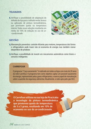 OR
GÂ
NICO
S
AÇOUGUE
PADARIA
PEIXARIA
DO
AÇÕES
CAI
XAPRE
FER
ENC
IAL
CAI
XA
VER
DE
Ecobags
CO
LETA
SE
LETIVA
PLÁSTICO
METAL
PAPEL
VIDRO
SUPERMERCADO SUSTENTÁVEL
Telhados
Verifique a possibilidade de adaptação do
telhado da loja para o telhado verde,branco
ou aplicação de pintura termodinâmica,
que promovem queda na temperatura
interior.Todas essas soluções resultarão em
média de 10% de redução no uso do ar-
-condicionado
Gestão
Manutenção preventiva: controle eficiente para motores, temperaturas dos fornos
e refrigeradores pode trazer não só economia de energia mas também menor
desperdício de produtos
Verifique a possibilidade de investir em mecanismos automáticos como timers e
sensores inteligentes
	 OCarrefourutilizounasualojadePiracicaba
a tecnologia da pintura termodinâmica,
que promoveu queda de temperatura
	 de 3 a 5 graus, resultando em 10% de
	 economia no uso do ar-condicionado.
Oprograma“Caça-vazamento”érealizadoemtodasaslojascommaisde20anos
da rede Carrefour. O programa tem como objetivo captar um possível vazamento
de energia,representado pelos gases refrigerantes,e exerce papel de manutenção
sobre a questão da segurança alimentar.Atualmente, a rede opta pelo gás R22.
carrefour
36 guia da loja verde
 
