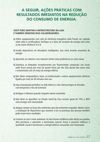 A seguir, ações práticas com
resultados imediatos na redução
do consumo de energia.
Você pode adaptar a infraestrutura da loja
e também orientar seus colaboradores:
	 Utilize equipamentos com selo de eficiência energética (selo Procel: ver capítulo
sobre selos e certificações). Verifique se a faixa de consumo de energia está entre
as de maior eficiência:A e B
	 Instale dispositivos de elevadores inteligentes. Isso trará enorme economia de
energia
	 Aproveite ao máximo a luz natural e tenha como preferência as cores claras
	 Substitua as lâmpadas incandescentes por fluorescentes compactas nos locais
onde ficam acesas por mais de quatro horas por dia. Elas duram dez vezes mais
e economizam até um terço da energia elétrica
	 Não deixe computadores, luzes, ar-condicionado e outros equipamentos elétricos
ligados por mais de 30 minutos sem uso
	 Faça manutenção periódica na rede elétrica e não sobrecarregue as tomadas
	 com benjamins e fios de extensão
	 Desligue o televisor quando ninguém estiver assistindo
	 Não deixe os aparelhos na função stand by. Esse recurso gasta de 15% a 40%
mais energia sem necessidade
	 Apague sempre as luzes dos ambientes que não estiverem ocupados. Nestes casos,
a instalação de dispositivos que acionem a luz na presença das pessoas também
pode trazer bons resultados
	 Conecte-se com o meio ambiente. Se não houver incidência solar direta nas janelas,
abra persianas e aproveite a iluminação natural. Assim é possível melhorar a
qualidade visual e economizar a energia elétrica consumida com iluminação.
guia da loja verde 37
 