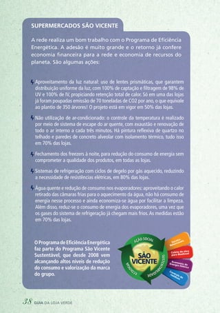 Supermercados São Vicente
A rede realiza um bom trabalho com o Programa de Eficiência
Energética. A adesão é muito grande e o retorno já confere
economia financeira para a rede e economia de recursos do
planeta. São algumas ações:
Aproveitamento da luz natural: uso de lentes prismáticas, que garantem
distribuição uniforme da luz, com 100% de captação e filtragem de 98% de
UV e 100% de IV, propiciando retenção total de calor. Só em uma das lojas
já foram poupadas emissão de 70 toneladas de CO2 por ano, o que equivale
ao plantio de 350 árvores! O projeto está em vigor em 50% das lojas.
Não utilização de ar-condicionado: o controle da temperatura é realizado
por meio de sistema de escape do ar quente, com exaustão e renovação de
todo o ar interno a cada três minutos. Há pintura reflexiva de quartzo no
telhado e paredes de concreto alveolar com isolamento térmico, tudo isso
em 70% das lojas.
Fechamento dos freezers à noite, para redução do consumo de energia sem
comprometer a qualidade dos produtos, em todas as lojas.
Sistemas de refrigeração com ciclos de degelo por gás aquecido, reduzindo
a necessidade de resistências elétricas, em 80% das lojas.
Água quente e redução de consumo nos evaporadores: aproveitando o calor
retirado das câmaras frias para o aquecimento da água, não há consumo de
energia nesse processo e ainda economiza-se água por facilitar a limpeza.
Além disso, reduz-se o consumo de energia dos evaporadores, uma vez que
os gases do sistema de refrigeração já chegam mais frios.As medidas estão
em 70% das lojas.
OProgramadeEficiênciaEnergética
faz parte do Programa São Vicente
Sustentável, que desde 2008 vem
alcançando altos níveis de redução
do consumo e valorização da marca
do grupo.
38 guia da loja verde
 