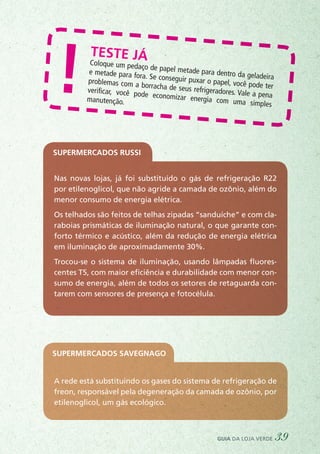 Teste jáColoque um pedaço de papel metade para dentro da geladeira
e metade para fora. Se conseguir puxar o papel, você pode ter
problemas com a borracha de seus refrigeradores. Vale a pena
verificar, você pode economizar energia com uma simples
manutenção.
!
Nas novas lojas, já foi substituído o gás de refrigeração R22
por etilenoglicol, que não agride a camada de ozônio, além do
menor consumo de energia elétrica.
Os telhados são feitos de telhas zipadas “sanduíche” e com cla-
raboias prismáticas de iluminação natural, o que garante con-
forto térmico e acústico, além da redução de energia elétrica
em iluminação de aproximadamente 30%.
Trocou-se o sistema de iluminação, usando lâmpadas fluores-
centes T5, com maior eficiência e durabilidade com menor con-
sumo de energia, além de todos os setores de retaguarda con-
tarem com sensores de presença e fotocélula.
Supermercados Russi
A rede está substituindo os gases do sistema de refrigeração de
freon, responsável pela degeneração da camada de ozônio, por
etilenoglicol, um gás ecológico.
Supermercados Savegnago
guia da loja verde 39
 