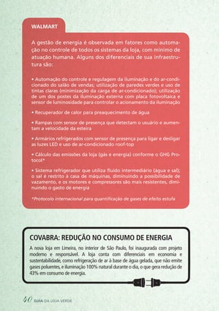 A gestão de energia é observada em fatores como automa-
ção no controle de todos os sistemas da loja, com mínimo de
atuação humana. Alguns dos diferenciais de sua infraestru-
tura são:
• Automação do controle e regulagem da iluminação e do ar-condi-
cionado do salão de vendas; utilização de paredes verdes e uso de
tintas claras (minimização da carga de ar-condicionado); utilização
de um dos postes da iluminação externa com placa fotovoltaica e
sensor de luminosidade para controlar o acionamento da iluminação
• Recuperador de calor para preaquecimento de água
• Rampas com sensor de presença que detectam o usuário e aumen-
tam a velocidade da esteira
• Armários refrigerados com sensor de presença para ligar e desligar
as luzes LED e uso de ar-condicionado roof-top
• Cálculo das emissões da loja (gás e energia) conforme o GHG Pro-
tocol*
• Sistema refrigerador que utiliza fluido intermediário (água e sal);
o sal é restrito à casa de máquinas, diminuindo a possibilidade de
vazamento, e os motores e compressores são mais resistentes, dimi-
nuindo o gasto de energia
*Protocolo internacional para quantificação de gases de efeito estufa
Walmart
Covabra: redução no consumo de energia
A nova loja em Limeira, no interior de São Paulo, foi inaugurada com projeto
moderno e responsável. A loja conta com diferenciais em economia e
sustentabilidade, como refrigeração de ar à base de água gelada, que não emite
gases poluentes,e iluminação 100% natural durante o dia,o que gera redução de
43% em consumo de energia.
40 guia da loja verde
 