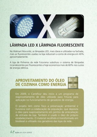 Lâmpada LED x lâmpada fluorescente
No Walmart Morumbi, as lâmpadas LED, mais claras e utilizadas na fachada,
mais as fluorescentes usadas na loja reduziram a conta de energia em 40%
aproximadamente.
A loja de Pinheiros da rede Futurama substituiu o sistema de lâmpadas
incandescentes por fluorescentes e hoje economiza mais de 60% nos custos
de energia elétrica.
X
Aproveitamento do óleo
de cozinha como energia
Em 2009, o Carrefour deu início a um programa de
reaproveitamento de óleo utilizado para frituras para
aplicação no funcionamento de geradores de energia.
O projeto tem como foco a preservação ambiental e
funciona com a colaboração da população, que deposita
o óleo para reaproveitamento em pontos de arrecadação
de entrada da loja. Também é usado o óleo do próprio
estabelecimento. O material recolhido é transformado em
biodiesel e utilizado nos geradores das lojas da rede.
42 guia da loja verde
 