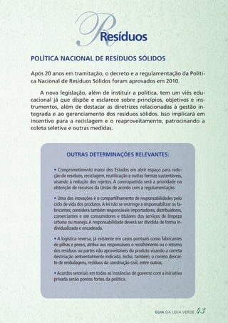 RResíduos
Política Nacional de Resíduos Sólidos
Após 20 anos em tramitação, o decreto e a regulamentação da Políti-
ca Nacional de Resíduos Sólidos foram aprovados em 2010.
A nova legislação, além de instituir a política, tem um viés edu-
cacional já que dispõe e esclarece sobre princípios, objetivos e ins-
trumentos, além de destacar as diretrizes relacionadas à gestão in-
tegrada e ao gerenciamento dos resíduos sólidos. Isso implicará em
incentivo para a reciclagem e o reaproveitamento, patrocinando a
coleta seletiva e outras medidas.
Outras determinações relevantes:
• Comprometimento maior dos Estados em abrir espaço para redu-
ção de resíduos, reciclagem, reutilização e outras formas sustentáveis,
visando à redução dos rejeitos. A contrapartida será a prioridade na
obtenção de recursos da União de acordo com a regulamentação.  
• Uma das inovações é o compartilhamento de responsabilidades pelo
ciclo de vida dos produtos.A lei não se restringe a responsabilizar os fa-
bricantes; considera também responsáveis importadores, distribuidores,
comerciantes e até consumidores e titulares dos serviços de limpeza
urbana ou manejo.A responsabilidade deverá ser dividida de forma in-
dividualizada e encadeada.
• A logística reversa, já existente em casos pontuais como fabricantes
de pilhas e pneus, atribui aos responsáveis o recolhimento ou o retorno
dos resíduos ou partes não aproveitáveis do produto visando a correta
destinação ambientalmente indicada. Inclui, também, o correto descar-
te de embalagens, resíduos da construção civil, entre outros.
•Acordos setoriais em todas as instâncias de governo com a iniciativa
privada serão pontos fortes da política.
guia da loja verde 43
 