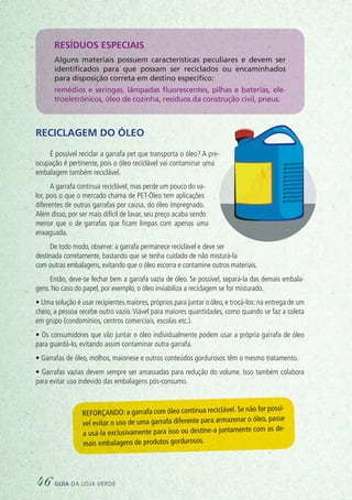 Resíduos especiais
Alguns materiais possuem características peculiares e devem ser
identificados para que possam ser reciclados ou encaminhados
para disposição correta em destino específico:
remédios e seringas, lâmpadas fluorescentes, pilhas e baterias, ele-
troeletrônicos, óleo de cozinha, resíduos da construção civil, pneus.
Reciclagem do óleo
É possível reciclar a garrafa pet que transporta o óleo? A pre-
ocupação é pertinente, pois o óleo reciclável vai contaminar uma
embalagem também reciclável.
A garrafa continua reciclável, mas perde um pouco do va-
lor, pois o que o mercado chama de PET-Óleo tem aplicações
diferentes de outras garrafas por causa, do óleo impregnado.
Além disso, por ser mais difícil de lavar, seu preço acaba sendo
menor que o de garrafas que ficam limpas com apenas uma
enxaguada.
De todo modo, observe: a garrafa permanece reciclável e deve ser
destinada corretamente, bastando que se tenha cuidado de não misturá-la
com outras embalagens, evitando que o óleo escorra e contamine outros materiais.
Então, deve-se fechar bem a garrafa vazia de óleo. Se possível, separá-la das demais embala-
gens. No caso do papel, por exemplo, o óleo inviabiliza a reciclagem se for misturado. 
• Uma solução é usar recipientes maiores, próprios para juntar o óleo, e trocá-los: na entrega de um
cheio, a pessoa recebe outro vazio. Viável para maiores quantidades, como quando se faz a coleta
em grupo (condomínios, centros comerciais, escolas etc.).
• Os consumidores que vão juntar o óleo individualmente podem usar a própria garrafa de óleo
para guardá-lo, evitando assim contaminar outra garrafa.
• Garrafas de óleo, molhos, maionese e outros conteúdos gordurosos têm o mesmo tratamento.
• Garrafas vazias devem sempre ser amassadas para redução do volume. Isso também colabora
para evitar uso indevido das embalagens pós-consumo.
Reforçando: a garrafa com óleo continua reciclável. Se não for possí-
vel evitar o uso de uma garrafa diferente para armazenar o óleo, passe
a usá-la exclusivamente para isso ou destine-a juntamente com as de-
mais embalagens de produtos gordurosos. 
46 guia da loja verde
 