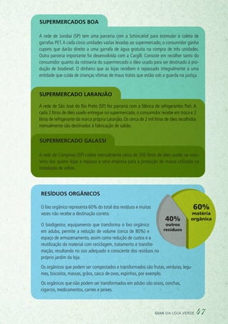 Produto
Fabricante ou
importador
Comerciante ou
Distribuidor
Consumidor
Pessoa física
Consumidor
Pessoa jurídica
Resíduo pós-consumo
Destinação final
ambientalmente
adequada
Logística
reversa
Resíduos orgânicos
O lixo orgânico representa 60% do total dos resíduos e muitas
vezes não recebe a destinação correta.
O biodigestor, equipamento que transforma o lixo orgânico
em adubo, permite a redução de volume (cerca de 80%) e
espaço de armazenamento, assim como redução de custos e a
reutilização do material com reciclagem, tratamento e transfor-
mação, resultando no uso adequado e consciente dos resíduos no
próprio jardim da loja.
Os orgânicos que podem ser compostados e transformados são frutas, verduras, legu-
mes, biscoitos, massas, grãos, casca de ovos, espinhos, por exemplo.
Os orgânicos que não podem ser transformados em adubo são ossos, conchas,
cigarros, medicamentos, carnes e peixes.
A rede de São José do Rio Preto (SP) fez parceria com a fábrica de refrigerantes Poti. A
cada 2 litros de óleo usado entregue no supermercado, o consumidor recebe em troca e 2
litros de refrigerante da marca própria Laranjão. Os cerca de 2 mil litros de óleo recolhidos
mensalmente são destinados à fabricação de sabão.
Supermercado Laranjão
Supermercados Boa
A rede de Campinas (SP) coleta mensalmente cerca de 350 litros de óleo usado na rotis-
seria das quatro lojas e repassa a uma empresa para a produção de massa utilizada na
instalação de vidros.
Supermercado galassi
A rede de Jundiaí (SP) tem uma parceria com a Schincariol para estimular a coleta de
garrafas PET.A cada cinco unidades vazias levadas ao supermercado, o consumidor ganha
cupons que darão direito a uma garrafa de água gratuita na compra de três unidades.
Outra parceria importante foi desenvolvida com a Cargill. Consiste em recolher tanto do
consumidor quanto da rotisseria do supermercado o óleo usado para ser destinado à pro-
dução de biodiesel. O dinheiro que as lojas recebem é repassado integralmente a uma
entidade que cuida de crianças vítimas de maus tratos que estão sob a guarda na justiça.
guia da loja verde 47
 