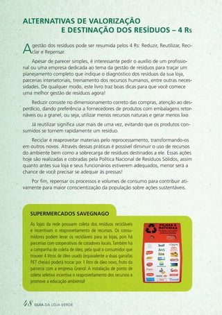 Alternativas de valorização
e destinação dos resíduos – 4 Rs
Agestão dos resíduos pode ser resumida pelos 4 Rs: Reduzir, Reutilizar, Reci-
clar e Repensar.
Apesar de parecer simples, é interessante pedir o auxílio de um profissio-
nal ou uma empresa dedicada ao tema da gestão de resíduos para traçar um
planejamento completo que indique o diagnóstico dos resíduos da sua loja,
parcerias intersetoriais, treinamento dos recursos humanos, entre outras neces-
sidades. De qualquer modo, este livro traz boas dicas para que você comece
uma melhor gestão de resíduos agora!
Reduzir consiste no dimensionamento correto das compras, atenção ao des-
perdício, dando preferência a fornecedores de produtos com embalagens retor-
náveis ou a granel, ou seja, utilizar menos recursos naturais e gerar menos lixo.
Já reutilizar significa usar mais de uma vez, evitando que os produtos con-
sumidos se tornem rapidamente um resíduo.
Reciclar é reaproveitar materiais pelo reprocessamento, transformando-os
em outros novos. Através dessas práticas é possível diminuir o uso de recursos
do ambiente bem como a sobrecarga de resíduos destinados a ele. Essas ações
hoje são realizadas e cobradas pela Política Nacional de Resíduos Sólidos, assim
quanto antes sua loja e seus funcionários estiverem adequados, menor será a
chance de você precisar se adequar às pressas!
Por fim, repensar os processos e volumes de consumo para contribuir ati-
vamente para maior conscientização da população sobre ações sustentáveis.
As lojas da rede possuem coleta dos resíduos recicláveis
e incentivam o reaproveitamento de recursos. Os consu-
midores podem levar os recicláveis para as lojas, pois há
parcerias com cooperativas de catadores locais.Também há
a campanha de coleta de óleo, pela qual o consumidor que
trouxer 4 litros de óleo usado (equivalente a duas garrafas
PET cheias) poderá trocar por 1 litro de óleo novo, fruto da
parceria com a empresa Granol. A instalação de ponto de
coleta seletiva incentiva o reaproveitamento dos recursos e
promove a educação ambiental
Supermercados savegnago
48 guia da loja verde
 