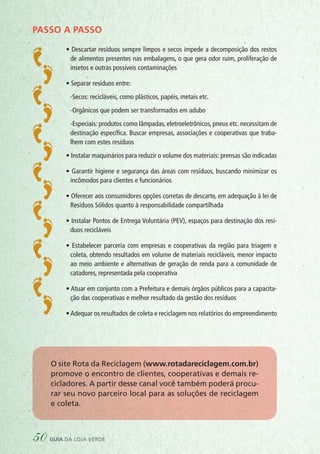 PASSO A PASSO
• Descartar resíduos sempre limpos e secos impede a decomposição dos restos
de alimentos presentes nas embalagens, o que gera odor ruim, proliferação de
insetos e outras possíveis contaminações
• Separar resíduos entre:
	 -Secos: recicláveis, como plásticos, papéis, metais etc.
	 -Orgânicos que podem ser transformados em adubo
	 -Especiais: produtos como lâmpadas, eletroeletrônicos, pneus etc. necessitam de
destinação específica. Buscar empresas, associações e cooperativas que traba-
lhem com estes resíduos
• Instalar maquinários para reduzir o volume dos materiais: prensas são indicadas
• Garantir higiene e segurança das áreas com resíduos, buscando minimizar os
incômodos para clientes e funcionários
• Oferecer aos consumidores opções corretas de descarte, em adequação à lei de
Resíduos Sólidos quanto à responsabilidade compartilhada
• Instalar Pontos de Entrega Voluntária (PEV), espaços para destinação dos resí-
duos recicláveis
• Estabelecer parceria com empresas e cooperativas da região para triagem e
coleta, obtendo resultados em volume de materiais recicláveis, menor impacto
ao meio ambiente e alternativas de geração de renda para a comunidade de
catadores, representada pela cooperativa
• Atuar em conjunto com a Prefeitura e demais órgãos públicos para a capacita-
ção das cooperativas e melhor resultado da gestão dos resíduos
•Adequar os resultados de coleta e reciclagem nos relatórios do empreendimento
O site Rota da Reciclagem (www.rotadareciclagem.com.br)
promove o encontro de clientes, cooperativas e demais re-
cicladores. A partir desse canal você também poderá procu-
rar seu novo parceiro local para as soluções de reciclagem
e coleta.
50 guia da loja verde
 