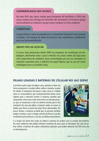 Pilhas usadas e baterias de celular no Jaú Serve
A primeira ação surgiu há alguns anos, quando as lojas Jaú
Serve começaram a receber pilhas velhas e baterias usadas
de celular. A campanha não parou e hoje criou-se o hábito
entre os consumidores, que costumeiramente levam esses
objetos para o descarte correto. A empresa acredita que
campanhas como essas criam uma rotina na vida das pesso-
as, que se acostumam a dar um destino correto para o lixo
reciclável. No caso das pilhas e baterias, todos os meses os
baldes que ficam na porta das lojas ficam abarrotados. Em
pouco tempo, a empresa acredita que as pessoas também
podem começar a usar o antigo carrinho de feira ou sacolas
reutilizáveis para diminuir o uso das sacolinhas descartáveis.
E o Grupo Jaú Serve tem razão ao adotar a postura de acabar com as sacolas descartáveis.
No meio ambiente elas podem demorar centenas de anos para se decompor. No caso de pi-
lhas velhas e baterias de celular, estimativas apontam que podem demorar até 500 anos até
se desintegrarem.
Na rede, 85% das caixas usadas para transporte de hortifrútis e 100% das
caixas usadas para entrega em domicílio são retornáveis. A iniciativa agrega
funcionalidade ao material e poupa novos resíduos no meio ambiente.
Supermercados São Vicente
Carrefour
O grupo oferece caixas de papelão para o consumidor transportar suas compras
e instalou 134 estações de coleta em parceria com cooperativas, contribuindo
para sua instrumentalização.
Grupo Pão de AçÚcar
A marca Taeq desenvolve desde 2009 um programa de reutilização de em-
balagens, destinando tudo o que é coletado nos caixas verdes das lojas para
sete cooperativas de catadores. Essas comunidades, por sua vez, entregam os
materiais separados para a indústria de papel Papirus, que os usa em novas
embalagens para os produtos Taeq.
guia da loja verde 51
 