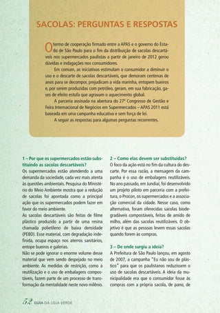 1 – Por que os supermercados estão subs-
tituindo as sacolas descartáveis?
Os supermercados estão atendendo a uma
demanda da sociedade, cada vez mais atenta
às questões ambientais. Pesquisa do Ministé-
rio do Meio Ambiente mostra que a redução
de sacolas foi apontada como a principal
ação que os supermercados podem fazer em
favor do meio ambiente.
As sacolas descartáveis são feitas de filme
plástico produzido a partir de uma resina
chamada polietileno de baixa densidade
(PEBD). Esse material, com degradação inde-
finida, ocupa espaço nos aterros sanitários,
entope bueiros e galerias.
Não se pode ignorar o enorme volume desse
material que vem sendo despejado no meio
ambiente. As medidas de restrição, como a
reutilização e o uso de embalagens compos-
táveis, fazem parte de um processo de trans-
formação da mentalidade neste novo milênio.
2 – Como elas devem ser substituídas?
O foco da ação está no fim da cultura do des-
carte. Por essa razão, a mensagem da cam-
panha é o uso de embalagens reutilizáveis.
No ano passado, em Jundiaí, foi desenvolvido
um projeto piloto em parceria com a prefei-
tura, o Procon, os supermercados e a associa-
ção comercial da cidade. Nesse caso, como
alternativa, foram oferecidas sacolas biode-
gradáveis compostáveis, feitas de amido de
milho, além das sacolas reutilizáveis. O ob-
jetivo é que as pessoas levem essas sacolas
quando forem às compras.
3 – De onde surgiu a ideia?
A Prefeitura de São Paulo lançou, em agosto
de 2007, a campanha “Eu não sou de plás-
tico” para que os paulistanos reduzissem o
uso de sacolas descartáveis. A ideia da mu-
nicipalidade era que o consumidor fosse às
compras com a própria sacola, de pano, de
Sacolas: perguntas e respostas
Otermo de cooperação firmado entre a APAS e o governo do Esta-
do de São Paulo para o fim da distribuição de sacolas descartá-
veis nos supermercados paulistas a partir de janeiro de 2012 gerou
dúvidas e indagações nos consumidores.
Em comum, as iniciativas estimulam o consumidor a diminuir o
uso e o descarte de sacolas descartáveis, que demoram centenas de
anos para se decompor, prejudicam a vida marinha, entopem bueiros
e, por serem produzidas com petróleo, geram, em sua fabricação, ga-
ses de efeito estufa que agravam o aquecimento global.
A parceria assinada na abertura do 27º Congresso de Gestão e
Feira Internacional de Negócios em Supermercados – APAS 2011 está
baseada em uma campanha educativa e sem força de lei.
A seguir as respostas para algumas perguntas recorrentes.
52 guia da loja verde
 