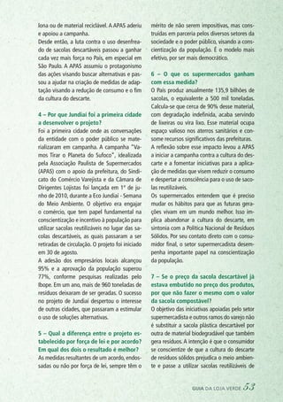 lona ou de material reciclável. A APAS aderiu
e apoiou a campanha.
Desde então, a luta contra o uso desenfrea-
do de sacolas descartáveis passou a ganhar
cada vez mais força no País, em especial em
São Paulo. A APAS assumiu o protagonismo
das ações visando buscar alternativas e pas-
sou a ajudar na criação de medidas de adap-
tação visando a redução de consumo e o fim
da cultura do descarte.
4 – Por que Jundiaí foi a primeira cidade
a desenvolver o projeto?
Foi a primeira cidade onde as conversações
da entidade com o poder público se mate-
rializaram em campanha. A campanha “Va-
mos Tirar o Planeta do Sufoco”, idealizada
pela Associação Paulista de Supermercados
(APAS) com o apoio da prefeitura, do Sindi-
cato do Comércio Varejista e da Câmara de
Dirigentes Lojistas foi lançada em 1º de ju-
nho de 2010, durante a Eco Jundiaí - Semana
do Meio Ambiente. O objetivo era engajar
o comércio, que tem papel fundamental na
conscientização e incentivo à população para
utilizar sacolas reutilizáveis no lugar das sa-
colas descartáveis, as quais passaram a ser
retiradas de circulação. O projeto foi iniciado
em 30 de agosto.
A adesão dos empresários locais alcançou
95% e a aprovação da população superou
77%, conforme pesquisas realizadas pelo
Ibope. Em um ano, mais de 960 toneladas de
resíduos deixaram de ser geradas. O sucesso
no projeto de Jundiaí despertou o interesse
de outras cidades, que passaram a estimular
o uso de soluções alternativas.
5 – Qual a diferença entre o projeto es-
tabelecido por força de lei e por acordo?
Em qual dos dois o resultado é melhor?
As medidas resultantes de um acordo, endos-
sadas ou não por força de lei, sempre têm o
mérito de não serem impositivas, mas cons-
truídas em parceria pelos diversos setores da
sociedade e o poder público, visando a cons-
cientização da população. É o modelo mais
efetivo, por ser mais democrático.
6 – O que os supermercados ganham
com essa medida?
O País produz anualmente 135,9 bilhões de
sacolas, o equivalente a 500 mil toneladas.
Calcula-se que cerca de 90% desse material,
com degradação indefinida, acaba servindo
de lixeiras ou vira lixo. Esse material ocupa
espaço valioso nos aterros sanitários e con-
some recursos significativos das prefeituras.
A reflexão sobre esse impacto levou a APAS
a iniciar a campanha contra a cultura do des-
carte e a fomentar iniciativas para a aplica-
ção de medidas que visem reduzir o consumo
e despertar a consciência para o uso de saco-
las reutilizáveis.
Os supermercados entendem que é preciso
mudar os hábitos para que as futuras gera-
ções vivam em um mundo melhor. Isso im-
plica abandonar a cultura do descarte, em
sintonia com a Política Nacional de Resíduos
Sólidos. Por seu contato direto com o consu-
midor final, o setor supermercadista desem-
penha importante papel na conscientização
da população.
7 – Se o preço da sacola descartável já
estava embutido no preço dos produtos,
por que não fazer o mesmo com o valor
da sacola compostável?
O objetivo das iniciativas apoiadas pelo setor
supermercadista e outros ramos do varejo não
é substituir a sacola plástica descartável por
outra de material biodegradável que também
gera resíduos.A intenção é que o consumidor
se conscientize de que a cultura do descarte
de resíduos sólidos prejudica o meio ambien-
te e passe a utilizar sacolas reutilizáveis de
guia da loja verde 53
 
