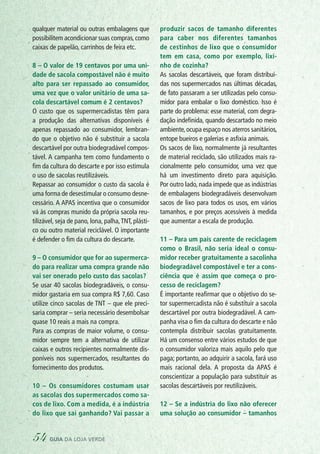 qualquer material ou outras embalagens que
possibilitem acondicionar suas compras,como
caixas de papelão, carrinhos de feira etc.
8 – O valor de 19 centavos por uma uni-
dade de sacola compostável não é muito
alto para ser repassado ao consumidor,
uma vez que o valor unitário de uma sa-
cola descartável comum é 2 centavos?
O custo que os supermercadistas têm para
a produção das alternativas disponíveis é
apenas repassado ao consumidor, lembran-
do que o objetivo não é substituir a sacola
descartável por outra biodegradável compos-
tável. A campanha tem como fundamento o
fim da cultura do descarte e por isso estimula
o uso de sacolas reutilizáveis.
Repassar ao consumidor o custo da sacola é
uma forma de desestimular o consumo desne-
cessário. A APAS incentiva que o consumidor
vá às compras munido da própria sacola reu-
tilizável, seja de pano, lona, palha,TNT, plásti-
co ou outro material reciclável. O importante
é defender o fim da cultura do descarte.
9 – O consumidor que for ao supermerca-
do para realizar uma compra grande não
vai ser onerado pelo custo das sacolas?
Se usar 40 sacolas biodegradáveis, o consu-
midor gastaria em sua compra R$ 7,60. Caso
utilize cinco sacolas de TNT – que ele preci-
saria comprar – seria necessário desembolsar
quase 10 reais a mais na compra.
Para as compras de maior volume, o consu-
midor sempre tem a alternativa de utilizar
caixas e outros recipientes normalmente dis-
poníveis nos supermercados, resultantes do
fornecimento dos produtos.
10 – Os consumidores costumam usar
as sacolas dos supermercados como sa-
cos de lixo. Com a medida, é a indústria
do lixo que sai ganhando? Vai passar a
produzir sacos de tamanho diferentes
para caber nos diferentes tamanhos
de cestinhos de lixo que o consumidor
tem em casa, como por exemplo, lixi-
nho de cozinha?
As sacolas descartáveis, que foram distribuí-
das nos supermercados nas últimas décadas,
de fato passaram a ser utilizadas pelo consu-
midor para embalar o lixo doméstico. Isso é
parte do problema: esse material, com degra-
dação indefinida, quando descartado no meio
ambiente,ocupa espaço nos aterros sanitários,
entope bueiros e galerias e asfixia animais.
Os sacos de lixo, normalmente já resultantes
de material reciclado, são utilizados mais ra-
cionalmente pelo consumidor, uma vez que
há um investimento direto para aquisição.
Por outro lado, nada impede que as indústrias
de embalagens biodegradáveis desenvolvam
sacos de lixo para todos os usos, em vários
tamanhos, e por preços acessíveis à medida
que aumentar a escala de produção.
11 – Para um país carente de reciclagem
como o Brasil, não seria ideal o consu-
midor receber gratuitamente a sacolinha
biodegradável compostável e ter a cons-
ciência que é assim que começa o pro-
cesso de reciclagem?
É importante reafirmar que o objetivo do se-
tor supermercadista não é substituir a sacola
descartável por outra biodegradável. A cam-
panha visa o fim da cultura do descarte e não
contempla distribuir sacolas gratuitamente.
Há um consenso entre vários estudos de que
o consumidor valoriza mais aquilo pelo que
paga; portanto, ao adquirir a sacola, fará uso
mais racional dela. A proposta da APAS é
conscientizar a população para substituir as
sacolas descartáveis por reutilizáveis.
12 – Se a indústria do lixo não oferecer
uma solução ao consumidor – tamanhos
54 guia da loja verde
 