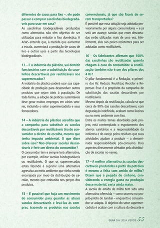 diferentes de sacos para lixo –, ele pode
passar a comprar sacolinhas biodegradá-
veis para usar em casa?
As sacolinhas biodegradáveis produzidas
como alternativa não têm objetivo de ser
utilizadas para embalar o lixo doméstico. A
APAS entende que, à medida que aumentar
a escala, aumentará a produção de sacos de
lixo e outros usos a partir das tecnologias
biodegradáveis.
13 – E a indústria do plástico, vai demitir
funcionários com a substituição da saco-
linhas descartáveis por reutilizáveis nos
supermercados?
A indústria do plástico poderá usar sua capa-
cidade de produção para desenvolver outros
produtos que sejam úteis à população. De
toda forma, a adoção de práticas sustentáveis
deve gerar muitos empregos em vários seto-
res, incluindo o setor supermercadista e seus
fornecedores.
14 – A indústria do plástico acredita que
a campanha para substituir as sacolas
descartáveis por reutilizáveis tira do con-
sumidor o direito de escolha, mesmo que
tenha impacto ambiental. O que dizer
sobre isso? Não oferecer sacolas descar-
táveis é ferir um direto do consumidor?
O consumidor tem e sempre terá alternativa,
por exemplo, utilizar sacolas biodegradáveis
ou reutilizáveis. O que os supermercados
estão fazendo é suprimir uma alternativa
agressiva ao meio ambiente que vinha sendo
encorajada por meio da distribuição de sa-
colas, mesmo que embutida nos preços dos
produtos.
15 – É possível que haja um movimento
do consumidor para guardar as atuais
sacolas descartáveis e levá-las às com-
pras, trazendo os produtos nas sacolas
convencionais, já que são fáceis de se-
rem transportadas?
É possível que essa solução seja adotada pro-
visoriamente por alguns consumidores – e já
será um avanço: sacolas que eram descarta-
das serão utilizadas mais de uma vez. Infe-
lizmente, elas são pouco resistentes para ser
adotadas como reutilizáveis.
16 – Os fabricantes afirmam que 100%
das sacolinhas são reutilizadas quando
chegam à casa do consumidor. A reutili-
zação também não é um dos pilares dos
4 Rs?
O pilar fundamental é a Redução, o primei-
ro dos Rs: Reduzir, Reutilizar, Reciclar e Re-
pensar. Esse é o propósito da campanha de
substituição das sacolas descartáveis por
reutilizáveis.
Mesmo depois da reutilização, calcula-se que
cerca de 90% das sacolas descartáveis, com
degradação indefinida, acabam como lixeiras
ou no meio ambiente com lixo.
Entre os muitos temas abordados pelo pro-
jeto, está contemplado o esgotamento dos
aterros sanitários e a responsabilidade da
indústria e do varejo pelos resíduos que suas
atividades ajudam a produzir – a denomi-
nada responsabilidade pós-consumo. Dois
aspectos diretamente afetados pela distribui-
ção de sacolas no varejo.
17 – A melhor alternativa às sacolas des-
cartáveis produzidas a partir do petróleo
é mesmo a feita com amido de milho?
Dizem que a pegada de carbono, con-
siderando a energia gasta na produção
desse material, seria ainda maior.
A sacola de amido de milho tem sido uma
alternativa oferecida – como ocorreu no pro-
jeto-piloto de Jundiaí – enquanto o consumi-
dor se adapta. O objetivo do setor supermer-
cadista é acabar com a cultura do descarte e
guia da loja verde 55
 