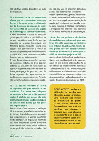 não substituir a sacola descartável por outra
biodegradável.
18 – A indústria de sacolas descartáveis
afirma que os consumidores não esco-
lheram o fim dessa sacola e utilizam da-
dos do Ibope para se amparar. Os super-
mercados estão só fazendo uma jogada
de marketing para se livrar de um custo?
A APAS desconhece os dados e a metodolo-
gia da pesquisa utilizada pela indústria de
sacolas descartáveis, mas dispõe em con-
trapartida de pesquisa desenvolvida pelo
Ministério do Meio Ambiente – isento nesse
debate – que demonstra que a redução de
sacolas foi apontada pela sociedade como a
principal ação que os supermercados podem
fazer em favor do meio ambiente.
O custo das sacolinhas sempre foi repassado
ao consumidor embutido no preço das mer-
cadorias. Ou seja, entre os vários custos da
operação supermercadista que resultam na
formação do preço dos produtos, como fo-
lha de pagamento, luz, água, impostos etc.,
também consta o custo das sacolas. Portanto,
não há nenhuma base nessa argumentação.
19 – As pessoas reutilizam as sacolas
de supermercado para embalar o lixo
doméstico. É a forma mais adequada
de descartar o lixo, por evitar contami-
nações. A abolição das sacolas não pode
gerar um problema de saúde pública para
as camadas mais baixas, que não pode-
rão adquirir sacolas?
Pelo contrário. Como sabemos, a saúde pú-
blica piora com as enchentes causadas pe-
las sacolas descartadas no meio ambiente,
que entopem bueiros e galerias, espalhando
muitas doenças. Com degradação indefinida,
as sacolas descartáveis ocupam espaço nos
aterros sanitários e trazem muitos problemas
para a gestão das prefeituras em todo o País.
Por isso, seu uso em ambientes comerciais
passou a ser cada vez mais contestado.
O setor supermercadista, por seu contato dire-
to com o consumidor final, pode desempenhar
um importante papel na conscientização da
população. É preciso que o consumidor perce-
ba que a mudança de hábitos é essencial para
a proteção do meio ambiente e para a garantia
de um mundo melhor para as futuras gerações.
20 – As leis que proíbem a distribuição
de sacolinhas em vários municípios pau-
listas têm sido suspensas por liminares
pelo Tribunal de Justiça, mas, mesmo as-
sim, grande parte dos estabelecimentos
deixou de distribuir essas embalagens. A
APAS vai incentivar projetos de lei?
A supressão da distribuição de sacolas descar-
táveis é uma medida voluntária dos supermer-
cados em prol do meio ambiente. Não há lei
que obrigue os estabelecimentos comerciais
a oferecerem sacolas para o consumidor, mas
evidentemente a APAS está atenta aos hábi-
tos adquiridos e,por isso mesmo,está propon-
do uma estratégia escalonada para retirar as
sacolas descartáveis de circulação até 2012.
Fique atento: embora a
utilização de sacolas reu-
tilizáveis possa promover
uma melhora nos índices
da destinação de plásti-
co aos aterros, observe os
fornecedores que você vai
escolher para oferecer o
produto aos seus clientes.
É importante que a cadeia
seja socialmente justa, eco-
nomicamente viável e am-
bientalmente responsável.
56 guia da loja verde
 