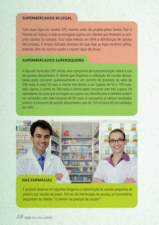 É possível observar em algumas drogarias a substituição de sacolas pequenas de
plástico por sacolas de papel. Em vez da distribuição de sacolas, os funcionários
perguntam ao cliente: “O senhor vai precisar de sacola?”.
Nas farmácias
Supermercados Ki-legal
Com duas lojas em Jundiaí (SP), mesmo antes do projeto-piloto Vamos Tirar o
Planeta do Sufoco, a rede já entregava cupons aos clientes que levassem as pró-
prias sacolas às compras. Essa ação reduziu em 30% a distribuição de sacolas
descartáveis. O diretor Edivaldo Bronzeri diz que hoje as lojas recolhem pilhas,
baterias, óleo de cozinha usado e captam água de chuva.
A loja em Sorocaba (SP) iniciou uma campanha de conscientização sobre o uso
de sacolas descartáveis. O cliente que dispensar a utilização de sacolas descar-
táveis pode concorrer quinzenalmente a um carrinho de produtos no valor de
250 reais. A cada 50 reais o cliente tem direito a um cupom; de 50 a 100 reais,
dois cupons, e acima de 100 reais o cliente pode concorrer com três cupons. Os
operadores de caixa que entregam os cupons são identificados e também podem
ser sorteados com vale-compras de 50 reais. A campanha já obteve resultados
visíveis: o consumo de sacolas descartáveis caiu de 120 mil para 60 mil unidades
por mês.
Supermercados Supersiqueira
58 guia da loja verde
 