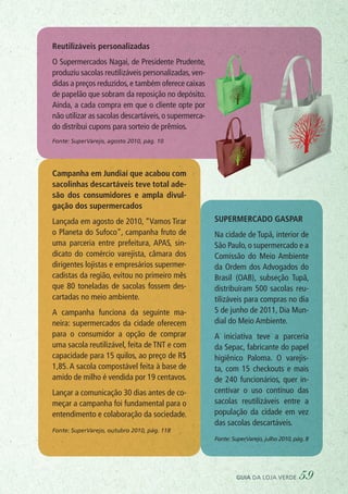 Supermercado Gaspar
Na cidade de Tupã, interior de
São Paulo, o supermercado e a
Comissão do Meio Ambiente
da Ordem dos Advogados do
Brasil (OAB), subseção Tupã,
distribuíram 500 sacolas reu-
tilizáveis para compras no dia
5 de junho de 2011, Dia Mun-
dial do Meio Ambiente.
A iniciativa teve a parceria
da Sepac, fabricante do papel
higiênico Paloma. O varejis-
ta, com 15 checkouts e mais
de 240 funcionários, quer in-
centivar o uso contínuo das
sacolas reutilizáveis entre a
população da cidade em vez
das sacolas descartáveis.
Fonte: SuperVarejo, julho 2010, pág. 8
Campanha em Jundiaí que acabou com
sacolinhas descartáveis teve total ade-
são dos consumidores e ampla divul-
gação dos supermercados
Lançada em agosto de 2010, “Vamos Tirar
o Planeta do Sufoco”, campanha fruto de
uma parceria entre prefeitura, APAS, sin-
dicato do comércio varejista, câmara dos
dirigentes lojistas e empresários supermer-
cadistas da região, evitou no primeiro mês
que 80 toneladas de sacolas fossem des-
cartadas no meio ambiente.
A campanha funciona da seguinte ma-
neira: supermercados da cidade oferecem
para o consumidor a opção de comprar
uma sacola reutilizável, feita de TNT e com
capacidade para 15 quilos, ao preço de R$
1,85. A sacola compostável feita à base de
amido de milho é vendida por 19 centavos.
Lançar a comunicação 30 dias antes de co-
meçar a campanha foi fundamental para o
entendimento e colaboração da sociedade.
Fonte: SuperVarejo, outubro 2010, pág. 118
Reutilizáveis personalizadas
O Supermercados Nagai, de Presidente Prudente,
produziu sacolas reutilizáveis personalizadas,ven-
didas a preços reduzidos,e também oferece caixas
de papelão que sobram da reposição no depósito.
Ainda, a cada compra em que o cliente opte por
não utilizar as sacolas descartáveis,o supermerca-
do distribui cupons para sorteio de prêmios.
Fonte: SuperVarejo, agosto 2010, pág. 10
guia da loja verde 59
 