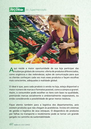 Seções do Supermercado
Aqui reside a maior oportunidade de sua loja participar das
mudanças globais de consumo: oferta de produtos diferenciados,
como orgânicos e das redondezas; ações de comunicação para que
os clientes conheçam cada vez mais esses produtos e façam escolhas
mais conscientes, adequadas à realidade global.
O ideal é que, para cada produto à venda na loja, esteja disponível o
maior número de marcas e formatos possível, como a compra a granel.
Assim, o consumidor pode escolher os itens com base na qualidade,
premiando marcas socialmente e ambientalmente responsáveis, ou
então considerando a possibilidade de gerar menos resíduos.
Fique atento também para a logística dos departamentos, pois
existem produtos que não chegam às prateleiras. Invista em sistemas
de gestão e logística de seus estoques. O desperdício de produtos
por falhas no transporte e recebimento pode se tornar um grande
gargalo no caminho da sustentabilidade.
60 guia da loja verde
 