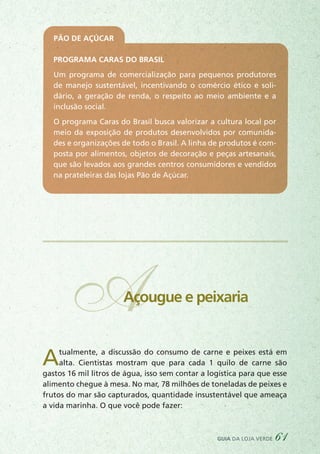 Atualmente, a discussão do consumo de carne e peixes está em
alta. Cientistas mostram que para cada 1 quilo de carne são
gastos 16 mil litros de água, isso sem contar a logística para que esse
alimento chegue à mesa. No mar, 78 milhões de toneladas de peixes e
frutos do mar são capturados, quantidade insustentável que ameaça
a vida marinha. O que você pode fazer:
AAçougue e peixaria
Pão de Açúcar
Programa Caras do Brasil
Um programa de comercialização para pequenos produtores
de manejo sustentável, incentivando o comércio ético e soli-
dário, a geração de renda, o respeito ao meio ambiente e a
inclusão social.
O programa Caras do Brasil busca valorizar a cultura local por
meio da exposição de produtos desenvolvidos por comunida-
des e organizações de todo o Brasil. A linha de produtos é com-
posta por alimentos, objetos de decoração e peças artesanais,
que são levados aos grandes centros consumidores e vendidos
na prateleiras das lojas Pão de Açúcar.
guia da loja verde 61
 