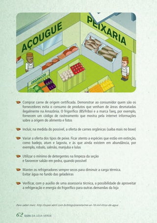 Para saber mais: http://super.abril.com.br/blogs/planeta/me-ve-16-mil-litros-de-agua
ORGÂNICOS
AÇOUGUE
PEIXARIA
DOAÇÕES
CAIXA VERDE
COLETA SELETIVA
PLÁSTICO
METAL
PAPEL
VIDRO
SUPERMERCADO SUSTE
	 Comprar carne de origem certificada. Demonstrar ao consumidor quem são os
fornecedores evita o consumo de produtos que venham de áreas desmatadas
ilegalmente na Amazônia. O frigorífico JBS/Friboi e a marca Taeq, por exemplo,
fornecem um código de rastreamento que mostra pela internet informações
sobre a origem do alimento e fotos
	 Incluir, na medida do possível, a oferta de carnes orgânicas (saiba mais no boxe)
	 Variar a oferta dos tipos de peixe. Ficar atento a espécies que estão em extinção,
como badejo, atum e lagosta, e às que ainda existem em abundância, por
exemplo, robalo, salmão, manjuba e lulas
	 Utilizar o mínimo de detergentes na limpeza da seção
	 e favorecer sabão em pedra, quando possível
	 Manter os refrigeradores sempre secos para diminuir a carga térmica.
	 Evitar água no fundo das geladeiras
	 Verificar, com o auxílio de uma assessoria técnica, a possibilidade de aproveitar
a refrigeração e energia do frigorífico para outras demandas da loja
62 guia da loja verde
 