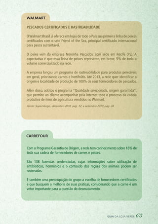 Pescados certificados e rastreabilidade
OWalmart Brasil já oferece em lojas de todo o País sua primeira linha de peixes
certificados com o selo Friend of the Sea, principal certificado internacional
para pesca sustentável.
O peixe vem da empresa Noronha Pescados, com sede em Recife (PE). A
expectativa é que essa linha de peixes represente, em breve, 5% de todo o
volume comercializado na rede.
A empresa lançou um programa de rastreabilidade para produtos perecíveis
em geral, priorizando carnes e hortifrútis. Até 2013, a rede quer identificar a
origem e localidade de produção de 100% de seus fornecedores de pescados.
Além disso, adotou o programa “Qualidade selecionada, origem garantida”,
que permite ao cliente acompanhar pela internet todo o processo da cadeia
produtiva de itens de agricultura vendidos no Walmart.
Fonte: SuperVarejo, dezembro 2010, pág. 12, e setembro 2010, pág. 24
Com o Programa Garantia de Origem, a rede tem conhecimento sobre 16% de
toda sua cadeia de fornecedores de carnes e peixes.
São 138 fazendas credenciadas, cujas informações sobre utilização de
antibióticos, hormônios e o conteúdo das rações dos animais podem ser
rastreadas.
É também uma preocupação do grupo a escolha de fornecedores certificados
e que busquem a melhoria de suas práticas, considerando que a carne é um
vetor importante para a questão do desmatamento.
WALMART
CARREFOUR
guia da loja verde 63
 