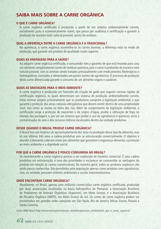 Saiba mais sobre a carne orgânica
O que é carne orgânica?
	 A carne orgânica certificada é produzida a partir de um sistema ambientalmente correto,
socialmente justo e economicamente viável, que passa por auditoria e certificação e garante a
produção da maneira mais natural possível, isenta de resíduos
Qual a diferença entre a carne orgânica e a tradicional?
	 Na aparência, a carne orgânica assemelha-se às carnes bovinas; a diferença está no modo de
produção, que garante um produto de qualidade muito superior.
Quais as vantagens para a saúde?
	 Ao adquirir carne orgânica certificada, o consumidor tem a garantia de que está levando para casa
um alimento completamente isento de resíduos químicos,pois a carne é produzida da maneira mais
natural possível, com os animais sendo tratados principalmente com medicamentos fitoterápicos e
homeopáticos, vacinados e alimentados em pastos isentos de agrotóxicos. O processo de produção
desta carne diferenciada garante o consumo de um alimento seguro e saudável.
Quais as vantagens para o meio ambiente?
	 A carne orgânica é produzida em fazendas de criação de gado que seguem normas rígidas de
certificação orgânica, as quais determinam um sistema de produção ambientalmente correto.
Estas normas exigem primeiramente que os produtores cumpram a legislação ambiental, o que
garante a proteção das áreas naturais obrigatórias que devem existir dentro de uma propriedade
rural, tais como as matas na beira dos rios. Além do cumprimento da legislação ambiental, a
certificação exige a proteção de nascentes e de corpos d’água, proíbe a utilização de fogo no
manejo das pastagens e, por ser um sistema que proíbe o uso de agrotóxicos e químicos, evita a
contaminação do solo e dos recursos hídricos localizados dentro da unidade produtiva.
Desde quando o Brasil produz carne orgânica?
	 O Brasil tem um histórico de aproximadamente dez anos na produção desse tipo de alimento, mas
só nos últimos três anos a cadeia produtiva vem se estruturando comercialmente. O objetivo é
atender à demanda cada vez maior por alimentos que garantam a segurança alimentar, a proteção
ao meio ambiente e a dignidade social.
Por que a carne orgânica é pouco consumida no Brasil?
	 Só recentemente a carne orgânica passou a ser explorada de maneira comercial. É uma cadeia
produtiva em estruturação, e uma das prioridades é esclarecer ao consumidor as vantagens do
produto em relação às carnes convencionais. De maneira geral, todos os produtos orgânicos são
ainda pouco conhecidos. São percebidos pela população apenas como produtos sem agrotóxicos,
mas, na verdade, possuem critérios ambientais e sociais importantíssimos.
Onde encontrar carne orgânica?
	 Atualmente, no Brasil, apenas uma indústria comercializa carne orgânica certificada, produzida
por duas associações localizadas na bacia hidrográfica do Pantanal: a Associação Brasileira
de Produtores de Animais Orgânicos (Aspranor), em Mato Grosso, e a Associação Brasileira
de Pecuária Orgânica (ABPO), em Mato Grosso do Sul. Os cortes de carne orgânica podem ser
encontrados em grandes redes varejistas em São Paulo, Rio de Janeiro, Minas Gerais, Paraná e
Santa Catarina.
Fonte:WWF Brasil (http://www.wwf.org.br/natureza_brasileira/questoes_ambientais/o_que_e_carne_organica/)
64 guia da loja verde
 