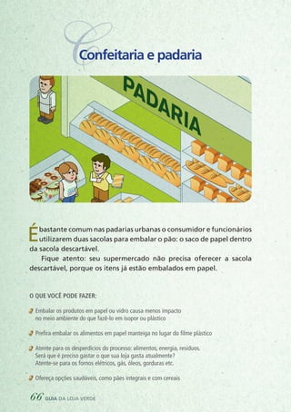 CConfeitaria e padaria
Ébastante comum nas padarias urbanas o consumidor e funcionários
utilizarem duas sacolas para embalar o pão: o saco de papel dentro
da sacola descartável.
Fique atento: seu supermercado não precisa oferecer a sacola
descartável, porque os itens já estão embalados em papel.
PADARIA
XARIA
COLETA SELETIVA
PLÁSTICO
METAL
PAPEL
VIDRO
O
O que você pode fazer:
	 Embalar os produtos em papel ou vidro causa menos impacto
	 no meio ambiente do que fazê-lo em isopor ou plástico
	 Prefira embalar os alimentos em papel manteiga no lugar do filme plástico
	 Atente para os desperdícios do processo: alimentos, energia, resíduos.
	 Será que é preciso gastar o que sua loja gasta atualmente?
	 Atente-se para os fornos elétricos, gás, óleos, gorduras etc.
	 Ofereça opções saudáveis, como pães integrais e com cereais
66 guia da loja verde
 