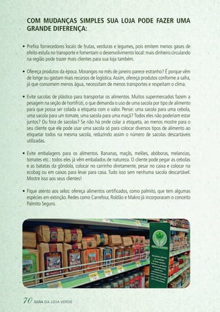 COM mudanças simples SUA LOJA PODE fazer uma
grande diferença:
•	Prefira fornecedores locais de frutas, verduras e legumes, pois emitem menos gases de
efeito estufa no transporte e fomentam o desenvolvimento local:mais dinheiro circulando
na região pode trazer mais clientes para sua loja também.
•	Ofereça produtos da época. Morangos no mês de janeiro parece estranho? É porque vêm
de longe ou gastam mais recursos de logística.Assim, ofereça produtos conforme a safra,
já que consomem menos água, necessitam de menos transportes e respeitam o clima.
•	Evite sacolas de plástico para transportar os alimentos. Muitos supermercados fazem a
pesagem na seção de hortifrúti,o que demanda o uso de uma sacola por tipo de alimento
para que possa ser colada a etiqueta com o valor. Pense: uma sacola para uma cebola,
uma sacola para um tomate, uma sacola para uma maçã?Todos eles não poderiam estar
juntos? Ou fora de sacolas? Se não há onde colar a etiqueta, ao menos mostre para o
seu cliente que ele pode usar uma sacola só para colocar diversos tipos de alimento ao
etiquetar todos na mesma sacola, reduzindo assim o número de sacolas descartáveis
utilizadas.
•	Evite embalagens para os alimentos. Bananas, maçãs, melões, abóboras, melancias,
tomates etc.: todos eles já vêm embalados de natureza. O cliente pode pegar as cebolas
e as batatas da gôndola, colocar no carrinho diretamente, pesar no caixa e colocar na
ecobag ou em caixas para levar para casa. Tudo isso sem nenhuma sacola descartável.
Mostre isso aos seus clientes!
•	Fique atento aos selos: ofereça alimentos certificados, como palmito, que tem algumas
espécies em extinção. Redes como Carrefour, Roldão e Makro já incorporaram o conceito
Palmito Seguro.
70 guia da loja verde
 