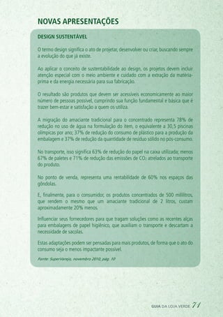 Novas apresentações
design sustentável
O termo design significa o ato de projetar, desenvolver ou criar, buscando sempre
a evolução do que já existe.
Ao aplicar o conceito de sustentabilidade ao design, os projetos devem incluir
atenção especial com o meio ambiente e cuidado com a extração da matéria-
prima e da energia necessária para sua fabricação.
O resultado são produtos que devem ser acessíveis economicamente ao maior
número de pessoas possível, cumprindo sua função fundamental e básica que é
trazer bem-estar e satisfação a quem os utiliza.
A migração do amaciante tradicional para o concentrado representa 78% de
redução no uso de água na formulação do item, o equivalente a 30,5 piscinas
olímpicas por ano; 37% de redução do consumo de plástico para a produção da
embalagem e 37% de redução da quantidade de resíduo sólido no pós-consumo.
No transporte, isso significa 63% de redução do papel na caixa utilizada; menos
67% de paletes e 71% de redução das emissões de CO2 atrelados ao transporte
do produto.
No ponto de venda, representa uma rentabilidade de 60% nos espaços das
gôndolas.
E, finalmente, para o consumidor, os produtos concentrados de 500 mililitros,
que rendem o mesmo que um amaciante tradicional de 2 litros, custam
aproximadamente 20% menos.
Influenciar seus fornecedores para que tragam soluções como as recentes alças
para embalagens de papel higiênico, que auxiliam o transporte e descartam a
necessidade de sacolas.
Estas adaptações podem ser pensadas para mais produtos, de forma que o ato do
consumo seja o menos impactante possível.
Fonte: SuperVarejo, novembro 2010, pág. 10
guia da loja verde 71
 
