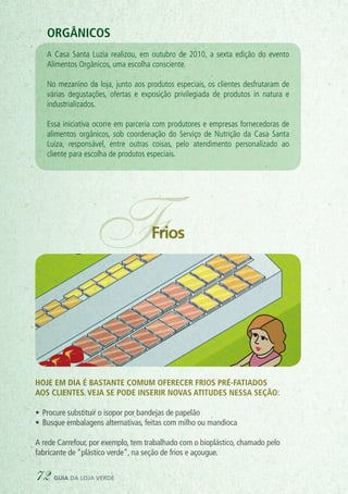 PADARIA
IVA
FFrios
Hoje em dia é bastante comum oferecer frios pré-fatiados
aos clientes. Veja se pode inserir novas atitudes nessa seção:
•	Procure substituir o isopor por bandejas de papelão
•	Busque embalagens alternativas, feitas com milho ou mandioca
A rede Carrefour, por exemplo, tem trabalhado com o bioplástico, chamado pelo
fabricante de “plástico verde”, na seção de frios e açougue.
Orgânicos
A Casa Santa Luzia realizou, em outubro de 2010, a sexta edição do evento
Alimentos Orgânicos, uma escolha consciente.
No mezanino da loja, junto aos produtos especiais, os clientes desfrutaram de
várias degustações, ofertas e exposição privilegiada de produtos in natura e
industrializados.
Essa iniciativa ocorre em parceria com produtores e empresas fornecedoras de
alimentos orgânicos, sob coordenação do Serviço de Nutrição da Casa Santa
Luiza, responsável, entre outras coisas, pelo atendimento personalizado ao
cliente para escolha de produtos especiais.
72 guia da loja verde
 