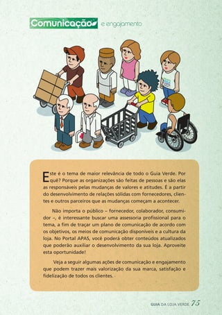 Comunicação e engajamento
Este é o tema de maior relevância de todo o Guia Verde. Por
quê? Porque as organizações são feitas de pessoas e são elas
as responsáveis pelas mudanças de valores e atitudes. É a partir
do desenvolvimento de relações sólidas com fornecedores, clien-
tes e outros parceiros que as mudanças começam a acontecer.
Não importa o público – fornecedor, colaborador, consumi-
dor –, é interessante buscar uma assessoria profissional para o
tema, a fim de traçar um plano de comunicação de acordo com
os objetivos, os meios de comunicação disponíveis e a cultura da
loja. No Portal APAS, você poderá obter conteúdos atualizados
que poderão auxiliar o desenvolvimento da sua loja. Aproveite
esta oportunidade!
Veja a seguir algumas ações de comunicação e engajamento
que podem trazer mais valorização da sua marca, satisfação e
fidelização de todos os clientes.
guia da loja verde 75
 
