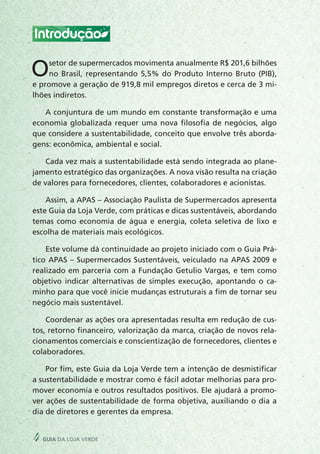 Introdução
Osetor de supermercados movimenta anualmente R$ 201,6 bilhões
no Brasil, representando 5,5% do Produto Interno Bruto (PIB),
e promove a geração de 919,8 mil empregos diretos e cerca de 3 mi-
lhões indiretos.
A conjuntura de um mundo em constante transformação e uma
economia globalizada requer uma nova filosofia de negócios, algo
que considere a sustentabilidade, conceito que envolve três aborda-
gens: econômica, ambiental e social.
Cada vez mais a sustentabilidade está sendo integrada ao plane-
jamento estratégico das organizações. A nova visão resulta na criação
de valores para fornecedores, clientes, colaboradores e acionistas.
Assim, a APAS – Associação Paulista de Supermercados apresenta
este Guia da Loja Verde, com práticas e dicas sustentáveis, abordando
temas como economia de água e energia, coleta seletiva de lixo e
escolha de materiais mais ecológicos.
Este volume dá continuidade ao projeto iniciado com o Guia Prá-
tico APAS – Supermercados Sustentáveis, veiculado na APAS 2009 e
realizado em parceria com a Fundação Getulio Vargas, e tem como
objetivo indicar alternativas de simples execução, apontando o ca-
minho para que você inicie mudanças estruturais a fim de tornar seu
negócio mais sustentável.
Coordenar as ações ora apresentadas resulta em redução de cus-
tos, retorno financeiro, valorização da marca, criação de novos rela-
cionamentos comerciais e conscientização de fornecedores, clientes e
colaboradores.
Por fim, este Guia da Loja Verde tem a intenção de desmistificar
a sustentabilidade e mostrar como é fácil adotar melhorias para pro-
mover economia e outros resultados positivos. Ele ajudará a promo-
ver ações de sustentabilidade de forma objetiva, auxiliando o dia a
dia de diretores e gerentes da empresa.
4 guia da loja verde
 