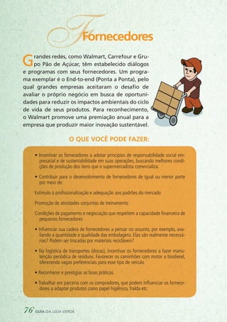 O que você pode fazer:
FFornecedores
Grandes redes, como Walmart, Carrefour e Gru-
po Pão de Açúcar, têm estabelecido diálogos
e programas com seus fornecedores. Um progra-
ma exemplar é o End-to-end (Ponta a Ponta), pelo
qual grandes empresas aceitaram o desafio de
avaliar o próprio negócio em busca de oportuni-
dades para reduzir os impactos ambientais do ciclo
de vida de seus produtos. Para reconhecimento,
o Walmart promove uma premiação anual para a
empresa que produzir maior inovação sustentável.
• Incentivar os fornecedores a adotar princípios de responsabilidade social em-
presarial e de sustentabilidade em suas operações, buscando melhores condi-
ções de produção dos itens que o supermercadista comercializa.
• Contribuir para o desenvolvimento de fornecedores de igual ou menor porte
por meio de:
Estímulo à profissionalização e adequação aos padrões do mercado
Promoção de atividades conjuntas de treinamento
Condições de pagamento e negociação que respeitem a capacidade ﬁnanceira de
pequenos fornecedores
• Infuenciar sua cadeia de fornecedores a pensar no assunto, por exemplo, ava-
liando a quantidade e qualidade das embalagens. Elas são realmente necessá-
rias? Podem ser trocadas por materiais recicláveis?
• Na logística de transportes (docas), incentivar os fornecedores a fazer manu-
tenção periódica de resíduos. Favorecer os caminhões com motor a biodiesel,
oferecendo vagas preferenciais para esse tipo de veículo
• Reconhecer e prestigiar as boas práticas
• Trabalhar em parceria com os compradores, que podem influenciar os fornece-
dores a adaptar produtos como papel higiênico, fralda etc.
76 guia da loja verde
 