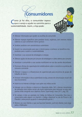 CConsumidores
Como já foi dito, o consumidor espera
que o varejo o ajude no caminho para a
sustentabilidade. Assim, a loja pode:
•	 Oferecer informações que ajudem as escolhas do consumidor
•	 Oferecer espaços específicos para produtos locais, orgânicos, com menores índices
calóricos ou que contenham menos gordura
•	 Sinalizar produtos com características sustentáveis
•	 Investir na comunicação para que o cliente passe a conhecer os benefícios dos	
produtos para a saúde e a sustentabilidade
•	 Incentivar o uso racional de embalagens e energia
•	 Oferecer opções de descarte pré-consumo de embalagens e coleta seletiva pós-consumo
•	 Incentivar o consumidor a usar sacolas reutilizáveis em vez das sacolas descartáveis
•	 Promover oficinas de capacitação de multiplicadores sobre o conceito e as práticas do
consumo consciente
•	 Oferecer o espaço e a infraestrutura do supermercado para encontros de grupos de
trabalho do bairro
•	 Fornecer informações e dicas sustentáveis na loja, através de comunicação visual e de
seus funcionários
•	 Inserir-se na internet e divulgar suas ações nas mídias sociais
•	 Interagir com os clientes e colocar-se à disposição deles. SAC e demais mecanismos
de interação como mídias sociais são muito importantes para mensurar se suas cam-
panhas estão atingindo seus objetivos (fonte: SuperVarejo, maio 2011, pág. 53)
•	 Ter sempre à mão um exemplar do Código de Defesa do Consumidor. Para isso, o
comerciante pode adquirir ou imprimir o código, disponível no site do Procon e do
Planalto ( www.procon.sp.gov.br e www.planalto.gov.br )
•	 Mostrar aos seus clientes o que sua loja está fazendo; você terá clientes mais enga-
jados e fidelizados
guia da loja verde 77
 