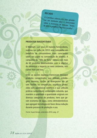 Recado
O Carrefour colocou em suas geladei-ras um lembrete para o consumidorsobre a economia de energia: “Antesde abrir a geladeira, faça sua escolha”.
Produtos sustentáveis
O Walmart, com seus 20 maiores fornecedores,
realizou em julho de 2010 uma campanha em
benefício de consumidores mais conscientes
sobre seu papel na conservação do planeta. A
campanha do “Mês da Terra” contou com mais
de 60 produtos desenvolvidos com o objetivo
de minimizar o impacto no meio ambiente, sem
custar mais por isso.
Entre as opções expostas mereceram destaque
produtos concentrados, que utilizam embala-
gens menores; opções de detergentes em pó
sem fosfato na composição; orgânicos produ-
zidos sem agrotóxicos sintéticos e que utilizam
práticas sustentáveis; embalagem reduzida, que
mantém a qualidade e quantidade originais em
diversas categorias de produtos; itens que ge-
ram economia de água, como eletrodomésticos
que agregam tecnologia em favor dessa redução
durante processo de produção e uso.
Fonte: SuperVarejo, setembro 2010, pág. 21
78 guia da loja verde
 