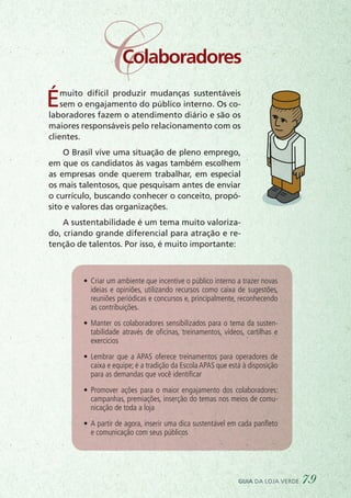 CColaboradores
Émuito difícil produzir mudanças sustentáveis
sem o engajamento do público interno. Os co-
laboradores fazem o atendimento diário e são os
maiores responsáveis pelo relacionamento com os
clientes.
O Brasil vive uma situação de pleno emprego,
em que os candidatos às vagas também escolhem
as empresas onde querem trabalhar, em especial
os mais talentosos, que pesquisam antes de enviar
o currículo, buscando conhecer o conceito, propó-
sito e valores das organizações.
A sustentabilidade é um tema muito valoriza-
do, criando grande diferencial para atração e re-
tenção de talentos. Por isso, é muito importante:
•	 Criar um ambiente que incentive o público interno a trazer novas
ideias e opiniões, utilizando recursos como caixa de sugestões,
reuniões periódicas e concursos e, principalmente, reconhecendo
as contribuições.
•	 Manter os colaboradores sensibilizados para o tema da susten-
tabilidade através de oficinas, treinamentos, vídeos, cartilhas e
exercícios
•	 Lembrar que a APAS oferece treinamentos para operadores de
caixa e equipe; é a tradição da Escola APAS que está à disposição
para as demandas que você identificar
•	 Promover ações para o maior engajamento dos colaboradores:
campanhas, premiações, inserção do temas nos meios de comu-
nicação de toda a loja
•	 A partir de agora, inserir uma dica sustentável em cada panfleto
e comunicação com seus públicos
guia da loja verde 79
 