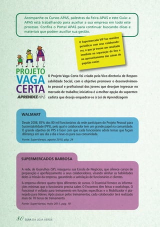 Desde 2008, 85% dos 80 mil funcionários da rede participam do Projeto Pessoal para
Sustentabilidade (PPS), pelo qual o colaborador tem um grande papel na comunidade.
O grande objetivo do PPS é fazer com que cada funcionário adote temas que façam
diferença em seu dia a dia e leve-os para sua comunidade.
Fonte: SuperVarejo, agosto 2010, pág. 24
Supermercados BARBOSA
Walmart
A rede, de Guarulhos (SP), inaugurou sua Escola de Negócios, que oferece cursos de
preparação e aperfeiçoamento a seus colaboradores, visando alinhar as habilidades
deles à missão da empresa, garantindo a satisfação de funcionários e clientes.
A empresa oferece quatro tipos diferentes de cursos. O Essencial fornece as informa-
ções mínimas que o funcionário precisa saber. O Encontros têm feiras e workshops. O
Funcional é voltado para treinamento em funções específicas e o Mobilizador é pla-
nejado para líderes. Após passar pelos treinamentos, cada colaborador terá realizado
mais de 70 horas de treinamento.
Fonte: SuperVarejo, maio 2011, pág. 18
O Supermercado VIP faz reuniões
periódicas com seus colaborado-
res, o que já trouxe um resultado
imediato na separação do lixo e
no aproveitamento das caixas de
papelão vazias
Acompanhe os Cursos APAS, palestras da Feira APAS e este Guia: a
APAS está trabalhando para auxiliar a sua empresa em todo este
processo. Confira o Portal APAS para continuar buscando dicas e
materiais que podem auxiliar sua gestão.
O Projeto Vaga Certa foi criado pela Vice-diretoria de Respon-
sabilidade Social, com o objetivo promover o desenvolvimen-
to pessoal e profissional dos jovens que desejam ingressar no
mercado de trabalho; iniciativa é a melhor opção do supermer-
cadista que deseja enquadrar-se à Lei de Aprendizagem
80 guia da loja verde
 