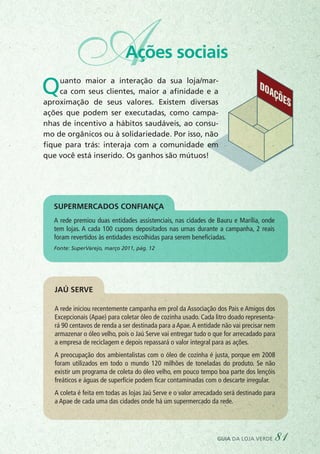 AAções sociais
DOAÇÕES
Quanto maior a interação da sua loja/mar-
ca com seus clientes, maior a afinidade e a
aproximação de seus valores. Existem diversas
ações que podem ser executadas, como campa-
nhas de incentivo a hábitos saudáveis, ao consu-
mo de orgânicos ou à solidariedade. Por isso, não
fique para trás: interaja com a comunidade em
que você está inserido. Os ganhos são mútuos!
A rede premiou duas entidades assistenciais, nas cidades de Bauru e Marília, onde
tem lojas. A cada 100 cupons depositados nas urnas durante a campanha, 2 reais
foram revertidos às entidades escolhidas para serem beneficiadas.
Fonte: SuperVarejo, março 2011, pág. 12
A rede iniciou recentemente campanha em prol da Associação dos Pais e Amigos dos
Excepcionais (Apae) para coletar óleo de cozinha usado. Cada litro doado representa-
rá 90 centavos de renda a ser destinada para a Apae.A entidade não vai precisar nem
armazenar o óleo velho, pois o Jaú Serve vai entregar tudo o que for arrecadado para
a empresa de reciclagem e depois repassará o valor integral para as ações.
A preocupação dos ambientalistas com o óleo de cozinha é justa, porque em 2008
foram utilizados em todo o mundo 120 milhões de toneladas do produto. Se não
existir um programa de coleta do óleo velho, em pouco tempo boa parte dos lençóis
freáticos e águas de superfície podem ficar contaminadas com o descarte irregular.
A coleta é feita em todas as lojas Jaú Serve e o valor arrecadado será destinado para
a Apae de cada uma das cidades onde há um supermercado da rede.
Supermercados Confiança
Jaú Serve
guia da loja verde 81
 