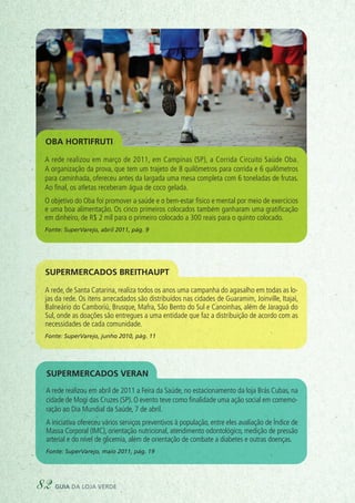 A rede realizou em março de 2011, em Campinas (SP), a Corrida Circuito Saúde Oba.
A organização da prova, que tem um trajeto de 8 quilômetros para corrida e 6 quilômetros
para caminhada, ofereceu antes da largada uma mesa completa com 6 toneladas de frutas.
Ao final, os atletas receberam água de coco gelada.
O objetivo do Oba foi promover a saúde e o bem-estar físico e mental por meio de exercícios
e uma boa alimentação. Os cinco primeiros colocados também ganharam uma gratificação
em dinheiro, de R$ 2 mil para o primeiro colocado a 300 reais para o quinto colocado.
Fonte: SuperVarejo, abril 2011, pág. 9
Oba Hortifruti
Supermercados Breithaupt
supermercados Veran
A rede, de Santa Catarina, realiza todos os anos uma campanha do agasalho em todas as lo-
jas da rede. Os itens arrecadados são distribuídos nas cidades de Guaramim, Joinville, Itajaí,
Balneário do Camboriú, Brusque, Mafra, São Bento do Sul e Canoinhas, além de Jaraguá do
Sul, onde as doações são entregues a uma entidade que faz a distribuição de acordo com as
necessidades de cada comunidade.
Fonte: SuperVarejo, junho 2010, pág. 11
A rede realizou em abril de 2011 a Feira da Saúde, no estacionamento da loja Brás Cubas, na
cidade de Mogi das Cruzes (SP). O evento teve como finalidade uma ação social em comemo-
ração ao Dia Mundial da Saúde, 7 de abril.
A iniciativa ofereceu vários serviços preventivos à população, entre eles avaliação de Índice de
Massa Corporal (IMC), orientação nutricional, atendimento odontológico, medição de pressão
arterial e do nível de glicemia, além de orientação de combate a diabetes e outras doenças.
Fonte: SuperVarejo, maio 2011, pág. 19
82 guia da loja verde
 