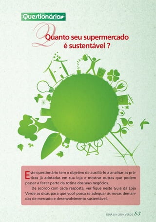 Questionário
QQuanto seu supermercado
é sustentável ?
Este questionário tem o objetivo de auxiliá-lo a analisar as prá-
ticas já adotadas em sua loja e mostrar outras que podem
passar a fazer parte da rotina dos seus negócios.
De acordo com cada resposta, verifique neste Guia da Loja
Verde as dicas para que você possa se adequar às novas deman-
das de mercado e desenvolvimento sustentável.
guia da loja verde 83
 
