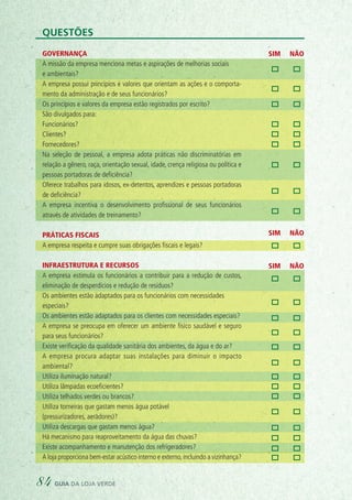 SIM NÃO
SIM NÃO
SIM NÃO
Questões
Governança
A missão da empresa menciona metas e aspirações de melhorias sociais
e ambientais?
A empresa possui princípios e valores que orientam as ações e o comporta-
mento da administração e de seus funcionários?
Os princípios e valores da empresa estão registrados por escrito?
São divulgados para:
Funcionários?
Clientes?
Fornecedores?
Na seleção de pessoal, a empresa adota práticas não discriminatórias em
relação a gênero, raça, orientação sexual, idade, crença religiosa ou política e
pessoas portadoras de deficiência?
Oferece trabalhos para idosos, ex-detentos, aprendizes e pessoas portadoras
de deficiência?
A empresa incentiva o desenvolvimento proﬁssional de seus funcionários
através de atividades de treinamento?
Práticas fiscais
A empresa respeita e cumpre suas obrigações fiscais e legais?
Infraestrutura e recursos
A empresa estimula os funcionários a contribuir para a redução de custos,
eliminação de desperdícios e redução de resíduos?
Os ambientes estão adaptados para os funcionários com necessidades
especiais?
Os ambientes estão adaptados para os clientes com necessidades especiais?
A empresa se preocupa em oferecer um ambiente físico saudável e seguro
para seus funcionários?
Existe verificação da qualidade sanitária dos ambientes, da água e do ar?
A empresa procura adaptar suas instalações para diminuir o impacto
ambiental?
Utiliza iluminação natural?
Utiliza lâmpadas ecoeficientes?
Utiliza telhados verdes ou brancos?
Utiliza torneiras que gastam menos água potável
(pressurizadores, aeradores)?
Utiliza descargas que gastam menos água?
Há mecanismo para reaproveitamento da água das chuvas?
Existe acompanhamento e manutenção dos refrigeradores?
A loja proporciona bem-estar acústico interno e externo,incluindo a vizinhança?
84 guia da loja verde
 
