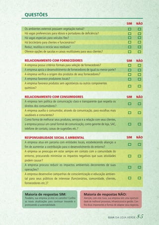 SIM NÃO
SIM NÃO
SIM NÃO
SIM NÃO
Questões
Os ambientes externos possuem vegetação nativa?
Há vagas preferenciais para idosos e portadores de deficiência?
Há vagas especiais para veículos flex?
Há bicicletário para clientes e funcionários?
Reduz, reutiliza e recicla seus resíduos?
Oferece opções de sacolas e caixas reutilizáveis para seus clientes?
Relacionamento com fornecedores
A empresa possui critérios formais para seleção de fornecedores?
A empresa apoia o desenvolvimento de fornecedores de igual ou menor porte?
A empresa verifica a origem dos produtos de seus fornecedores?
A empresa favorece produtores locais?
A empresa favorece produtos sem agrotóxicos ou outros componentes
químicos?
Relacionamento com consumidores
A empresa tem política de comunicação clara e transparente que respeita os
direitos dos consumidores?
A empresa auxilia o consumidor, através da comunicação, para escolhas mais
saudáveis e conscientes?
Como forma de melhorar seus produtos, serviços e a relação com seus clientes,
a empresa possui um canal formal de comunicação, como gerente de loja, SAC,
telefone de contato, caixas de sugestões etc.?
Responsabilidade social e ambiental
A empresa atua em parceria com entidades locais, estabelecendo alianças a
ﬁm de aumentar a contribuição para o desenvolvimento do entorno?
A empresa se preocupa em estar sempre em contato com a comunidade do
entorno, procurando minimizar os impactos negativos que suas atividades
podem causar?
A empresa procura reduzir os impactos ambientais decorrentes de suas
operações?
A empresa desenvolve campanhas de conscientização e educação ambien-
tal para seus públicos de interesse (funcionários, comunidade, clientes,
fornecedores etc.)?
Maioria de respostas SIM:
Parabéns, sua empresa já está no caminho! Confira
as novas atualizações para continuar inovando e
promovendo a sustentabilidade.
Maioria de respostas NÃO:
Atenção, com este Guia, sua empresa tem uma oportuni-
dade de melhorar processos, infraestrutura e gestão. Con-
fira dicas importantes e formas de adaptar seus negócios.
guia da loja verde 85
 