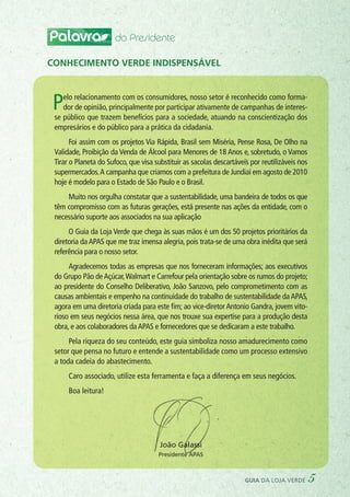 Palavra do Presidente
Pelo relacionamento com os consumidores, nosso setor é reconhecido como forma-
dor de opinião, principalmente por participar ativamente de campanhas de interes-
se público que trazem benefícios para a sociedade, atuando na conscientização dos
empresários e do público para a prática da cidadania.
Foi assim com os projetos Via Rápida, Brasil sem Miséria, Pense Rosa, De Olho na
Validade, Proibição da Venda de Álcool para Menores de 18 Anos e, sobretudo, o Vamos
Tirar o Planeta do Sufoco, que visa substituir as sacolas descartáveis por reutilizáveis nos
supermercados.A campanha que criamos com a prefeitura de Jundiaí em agosto de 2010
hoje é modelo para o Estado de São Paulo e o Brasil.
Muito nos orgulha constatar que a sustentabilidade, uma bandeira de todos os que
têm compromisso com as futuras gerações, está presente nas ações da entidade, com o
necessário suporte aos associados na sua aplicação
O Guia da Loja Verde que chega às suas mãos é um dos 50 projetos prioritários da
diretoria daAPAS que me traz imensa alegria, pois trata-se de uma obra inédita que será
referência para o nosso setor.
Agradecemos todas as empresas que nos forneceram informações; aos executivos
do Grupo Pão deAçúcar,Walmart e Carrefour pela orientação sobre os rumos do projeto;
ao presidente do Conselho Deliberativo, João Sanzovo, pelo comprometimento com as
causas ambientais e empenho na continuidade do trabalho de sustentabilidade daAPAS,
agora em uma diretoria criada para este fim; ao vice-diretor Antonio Gandra, jovem vito-
rioso em seus negócios nessa área, que nos trouxe sua expertise para a produção desta
obra, e aos colaboradores daAPAS e fornecedores que se dedicaram a este trabalho.
Pela riqueza do seu conteúdo, este guia simboliza nosso amadurecimento como
setor que pensa no futuro e entende a sustentabilidade como um processo extensivo
a toda cadeia do abastecimento.
Caro associado, utilize esta ferramenta e faça a diferença em seus negócios.
Boa leitura!
Conhecimento verde indispensável
João Galassi
Presidente APAS
guia da loja verde 5
 
