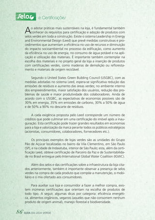 Selos e Certificações
Ao adotar práticas mais sustentáveis na loja, é fundamental também
conhecer os requisitos para certificação e adoção de produtos com
selos verdes em toda a construção. Existe o sistema Leadership in Energy
and Environmental Design (Leed) que prevê medidas construtivas e pro-
cedimentos que aumentam a eficiência no uso de recursos e diminuição
do impacto socioambiental no processo da edificação, como aumento
da eficiência no uso de energia, no consumo de água potável e na apli-
cação e utilização dos materiais. É importante também contemplar na
escolha dos materiais e no projeto geral da loja a inserção de produtos
com certificações verdes, como madeiras de demolição ou refloresta-
mento e materiais de origem reciclável.
Segundo o United States Green Building Council (USGBC), com as
medidas adotadas no sistema Leed, espera-se significativa redução das
emissões de resíduos e aumento das áreas verdes; no ambiente interno
dos empreendimentos, maior satisfação dos usuários, redução dos pro-
blemas de saúde e maior produtividade dos colaboradores. Ainda de
acordo com o USGBC, as expectativas de economias possíveis são de
30% em energia, 35% em emissões de carbono, 30% a 50% de água
e de 50% a 90% no descarte de resíduos.
A cada exigência proposta pelo Leed corresponde um número de
créditos que pode culminar em uma certificação do imóvel após a inau-
guração. Esta certificação pode trazer grandes resultados em economias
para a loja e valorização da marca perante todos os públicos estratégicos
(acionistas, consumidores, colaboradores, fornecedores etc.).
Os principais exemplos de lojas verdes são as unidades do Grupo
Pão de Açúcar localizadas no bairro da Vila Clementino, em São Paulo
(SP), e na cidade de Indaiatuba, interior de São Paulo; esta, além da certi-
ficação Leed, obteve certificação de Parceiro da Paz e de Sustentabilida-
de no Brasil entregue pelo International Global Water Coalition (IGWC).
Além dos selos e das certificações sobre a infraestrutura da loja cita-
dos anteriormente, também é importante observar a presença de selos
verdes na compra de cada produto que compõe a manutenção, o mobi-
liário e o mix ofertado aos consumidores.
Para auxiliar sua loja e consumidor a fazer a melhor compra, exis-
tem inúmeras certificações que orientam na escolha de produtos de
todo tipo. A seguir, algumas dicas por categoria: eficiência energéti-
ca, alimentos orgânicos, veganos (aqueles que não consomem nenhum
produto de origem animal), manejo florestal e biodiversidade.
86 guia da loja verde
 